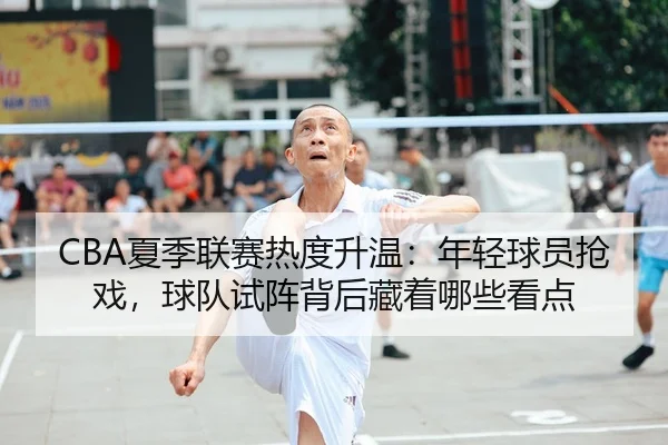 CBA夏季联赛热度升温：年轻球员抢戏，球队试阵背后藏着哪些看点