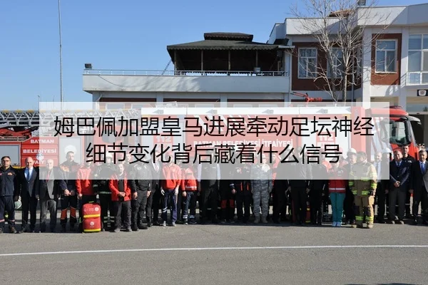 姆巴佩加盟皇马进展牵动足坛神经 细节变化背后藏着什么信号