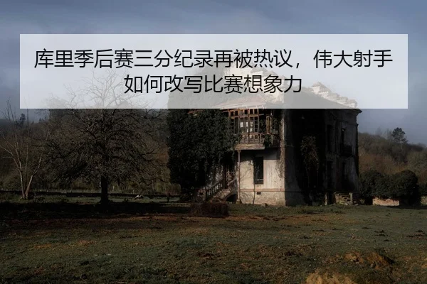库里季后赛三分纪录再被热议，伟大射手如何改写比赛想象力